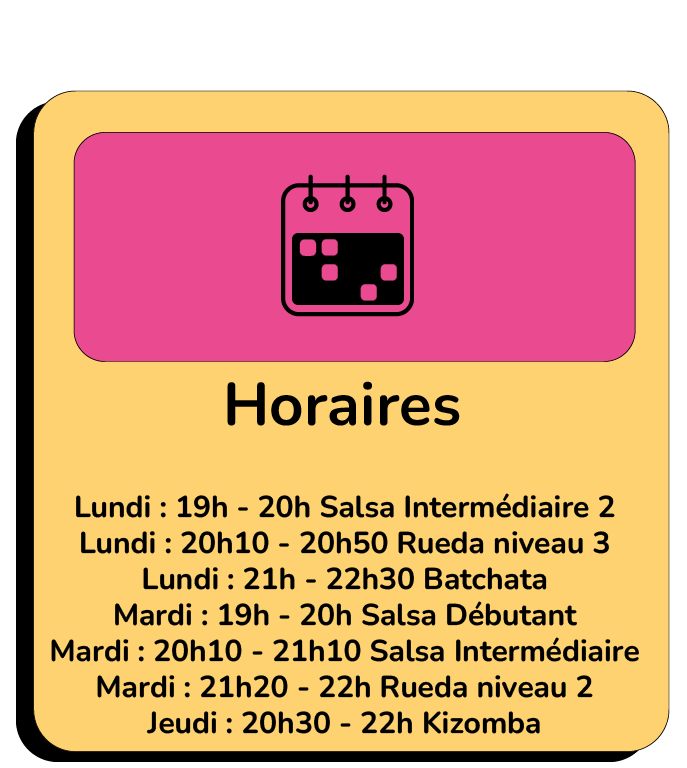 Lundi : 19h - 20h Salsa Intermédiaire 2 Lundi : 20h10 - 20h50 Rueda niveau 3 Lundi : 21h - 22h30 Batchata Mardi : 19h - 20h Salsa Débutant Mardi : 20h10 - 21h10 Salsa Intermédiaire Mardi : 21h20 - 22h Rueda niveau 2 Jeudi : 20h30 - 22h Kizomba